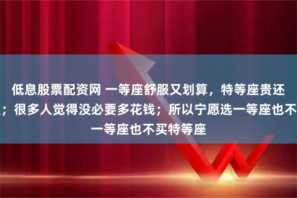 低息股票配资网 一等座舒服又划算，特等座贵还不一定值；很多人觉得没必要多花钱；所以宁愿选一等座也不买特等座