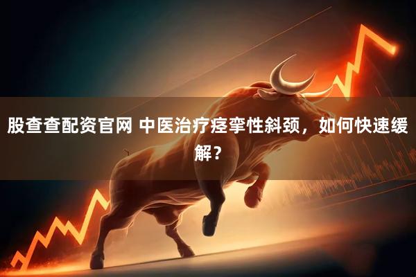 股查查配资官网 中医治疗痉挛性斜颈，如何快速缓解？