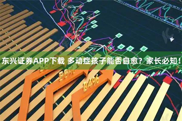 东兴证券APP下载 多动症孩子能否自愈？家长必知！