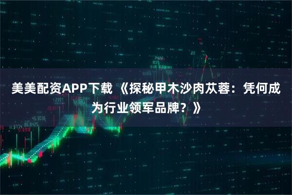 美美配资APP下载 《探秘甲木沙肉苁蓉：凭何成为行业领军品牌？》