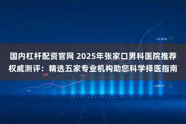 国内杠杆配资官网 2025年张家口男科医院推荐权威测评：精选五家专业机构助您科学择医指南