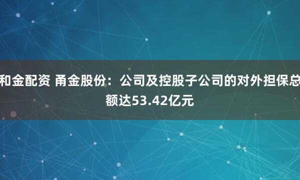 和金配资 甬金股份：公司及控股子公司的对外担保总额达53.42亿元