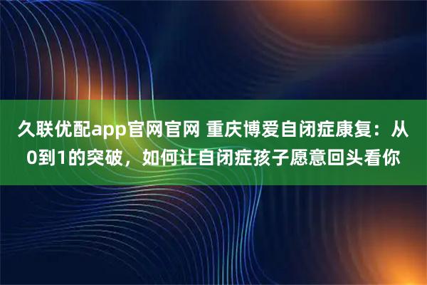 久联优配app官网官网 重庆博爱自闭症康复：从0到1的突破，如何让自闭症孩子愿意回头看你