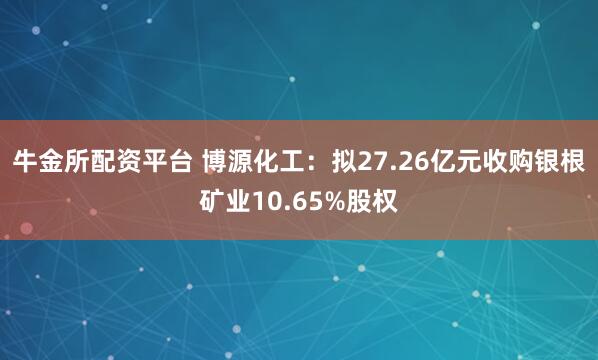 牛金所配资平台 博源化工:拟27.26亿元收购银根矿业10.65%股权