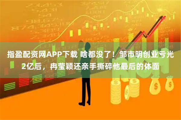 指盈配资网APP下载 啥都没了!邹市明创业亏光2亿后,冉莹颖还亲手撕碎他最后的体面