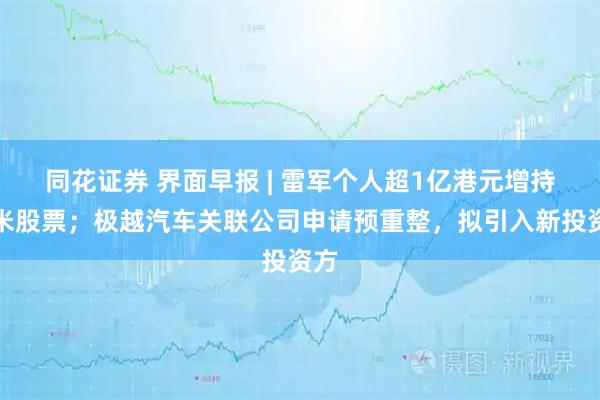 同花证券 界面早报 | 雷军个人超1亿港元增持小米股票；极越汽车关联公司申请预重整，拟引入新投资方