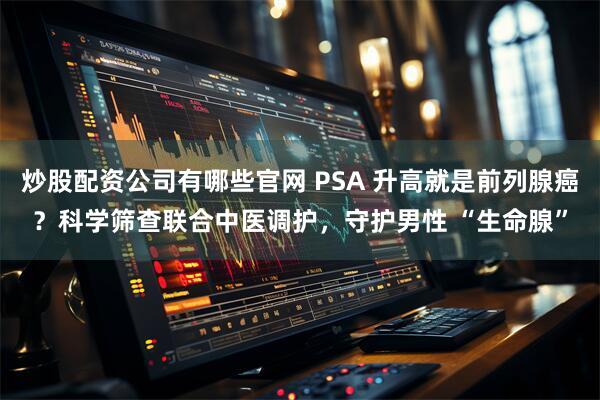 炒股配资公司有哪些官网 PSA 升高就是前列腺癌？科学筛查联合中医调护，守护男性 “生命腺”