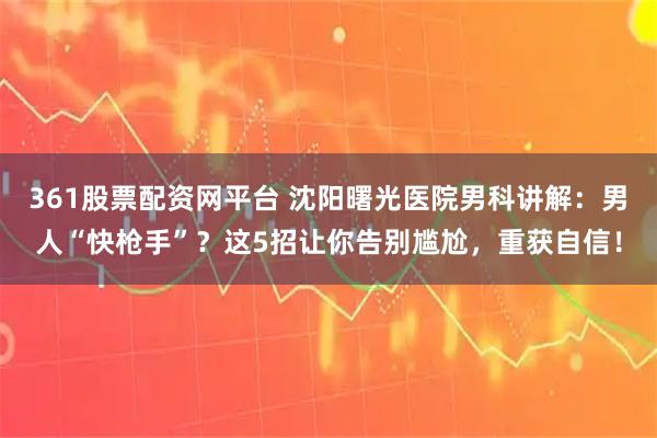 361股票配资网平台 沈阳曙光医院男科讲解:男人“快枪手”?这5招让你告别尴尬,重获自信!