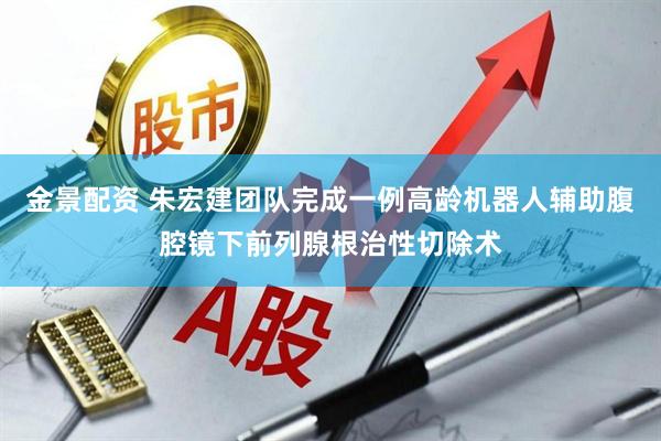 金景配资 朱宏建团队完成一例高龄机器人辅助腹腔镜下前列腺根治性切除术