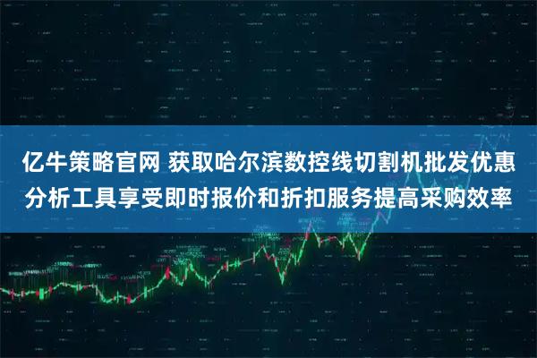 亿牛策略官网 获取哈尔滨数控线切割机批发优惠分析工具享受即时报价和折扣服务提高采购效率