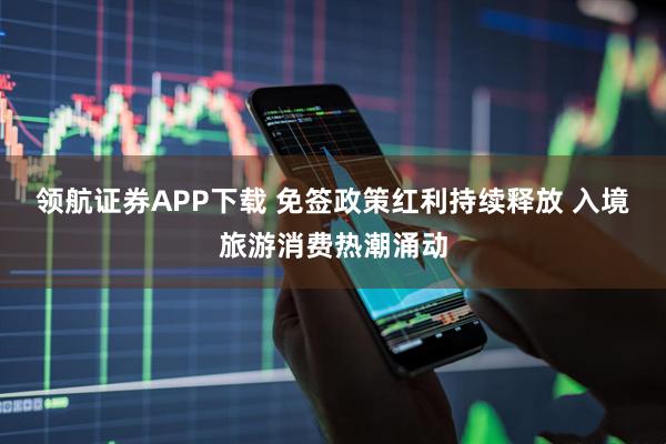领航证券APP下载 免签政策红利持续释放 入境旅游消费热潮涌动