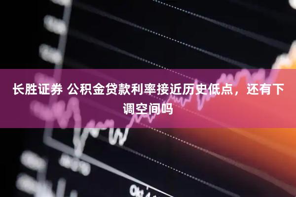 长胜证券 公积金贷款利率接近历史低点，还有下调空间吗