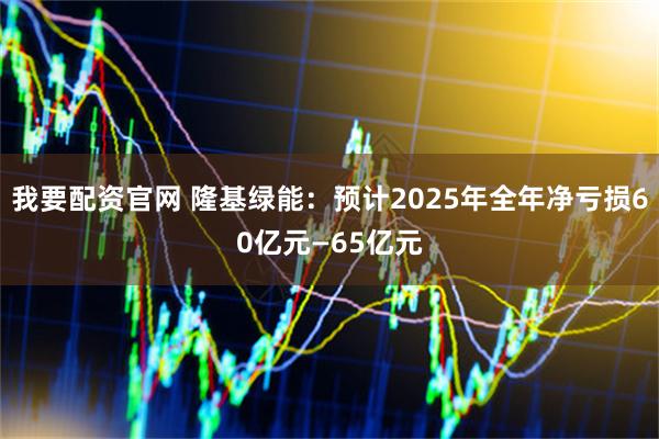 我要配资官网 隆基绿能：预计2025年全年净亏损60亿元—65亿元