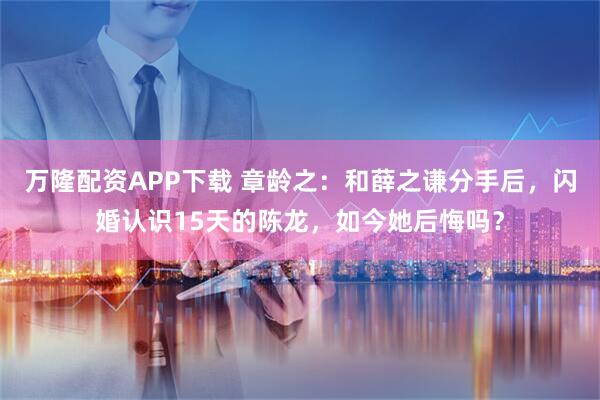 万隆配资APP下载 章龄之：和薛之谦分手后，闪婚认识15天的陈龙，如今她后悔吗？