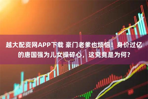 越大配资网APP下载 豪门老爹也烦恼！身价过亿的唐国强为儿女操碎心，这究竟是为何？