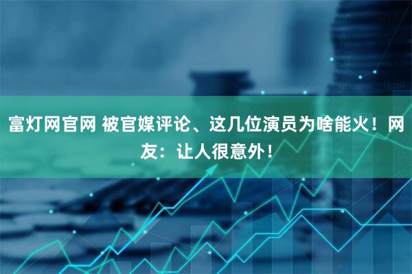 富灯网官网 被官媒评论、这几位演员为啥能火！网友：让人很意外！
