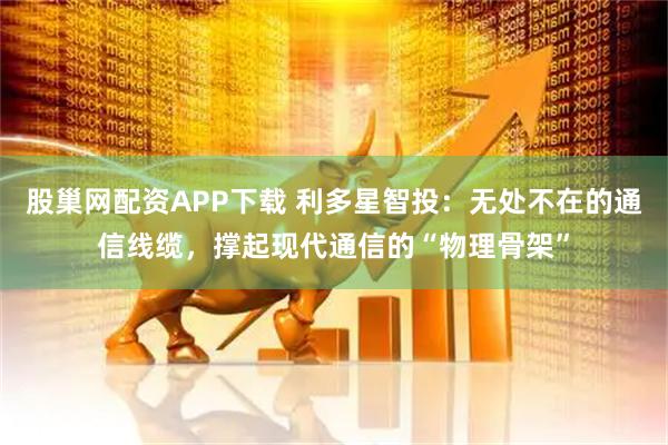 股巢网配资APP下载 利多星智投：无处不在的通信线缆，撑起现代通信的“物理骨架”