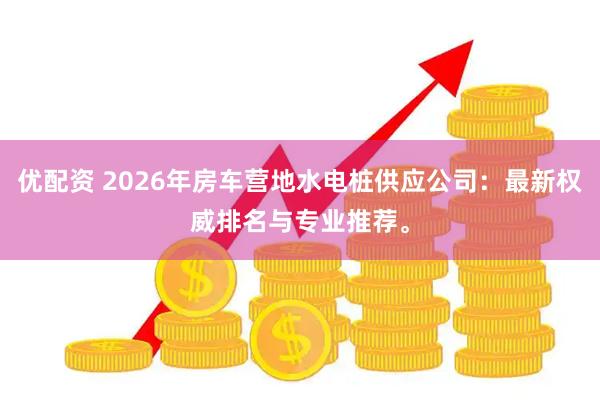 优配资 2026年房车营地水电桩供应公司：最新权威排名与专业推荐。