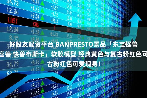 好股友配资平台 BANPRESTO景品「东宝怪兽系列 镇座兽 快兽布斯卡」软胶模型 经典黄色与复古粉红色可爱现身！