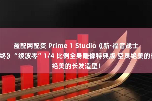 盈配网配资 Prime 1 Studio《新·福音战士剧场版：终》“绫波零”1/4 比例全身雕像特典版 空灵绝美的长发造型！