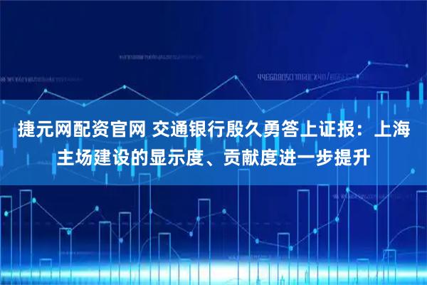 捷元网配资官网 交通银行殷久勇答上证报：上海主场建设的显示度、贡献度进一步提升