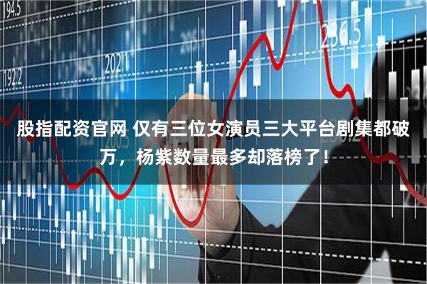股指配资官网 仅有三位女演员三大平台剧集都破万，杨紫数量最多却落榜了！
