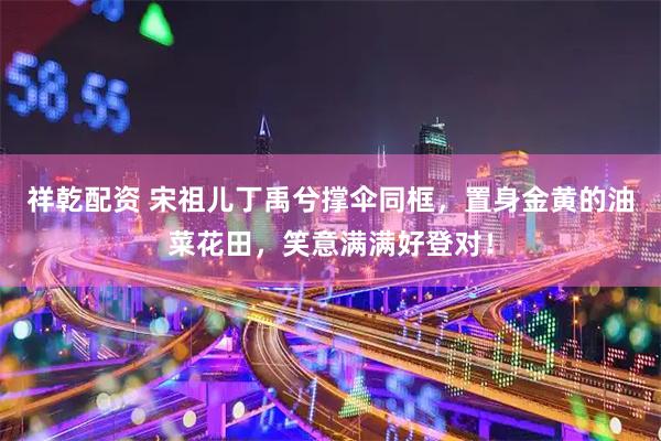 祥乾配资 宋祖儿丁禹兮撑伞同框，置身金黄的油菜花田，笑意满满好登对！